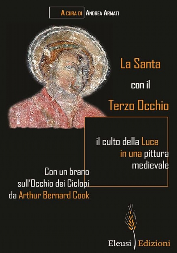 LA SANTA CON IL TERZO OCCHIO. IL CULTO DELLA LUCE IN UNA PITTURA MEDIEVALE. CON UN BRANO SULL&rsquo;OCCHIO DEI CICLOPI DA ARTHUR BERNARD COOK di A CURA DI: ANDREA ARMATI